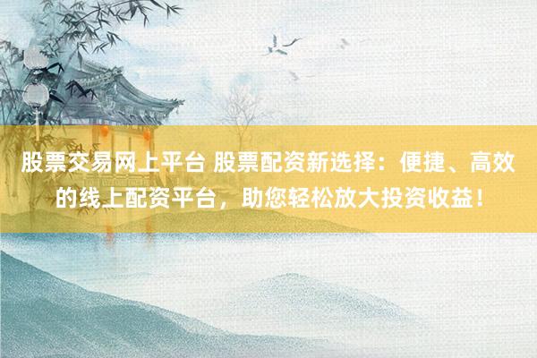 股票交易网上平台 股票配资新选择：便捷、高效的线上配资平台，助您轻松放大投资收益！