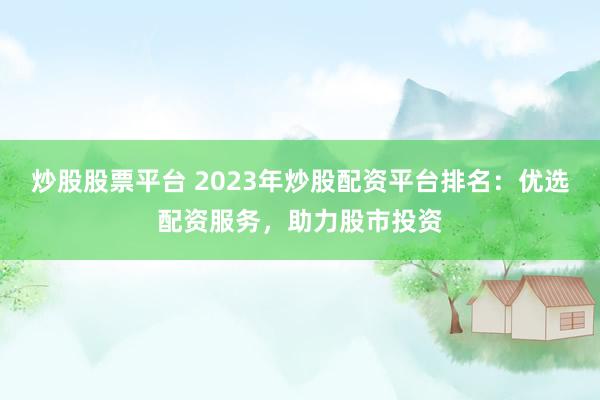 炒股股票平台 2023年炒股配资平台排名：优选配资服务，助力股市投资
