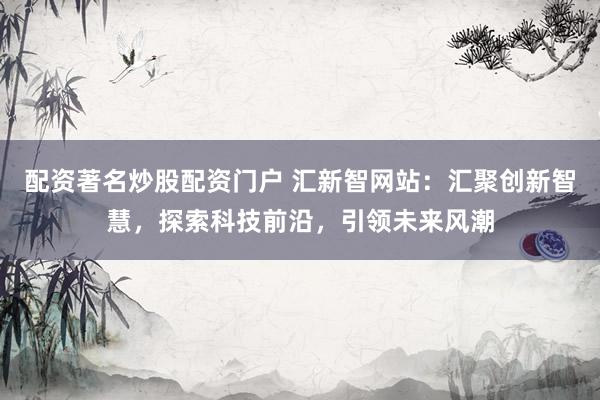 配资著名炒股配资门户 汇新智网站：汇聚创新智慧，探索科技前沿，引领未来风潮