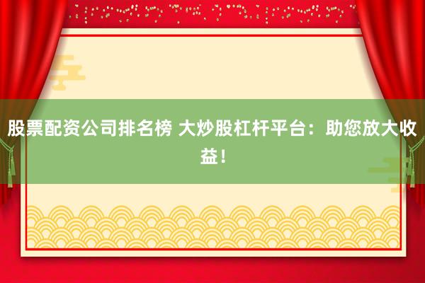 股票配资公司排名榜 大炒股杠杆平台：助您放大收益！