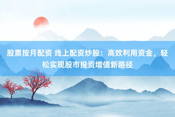 股票按月配资 线上配资炒股：高效利用资金，轻松实现股市投资增值新路径