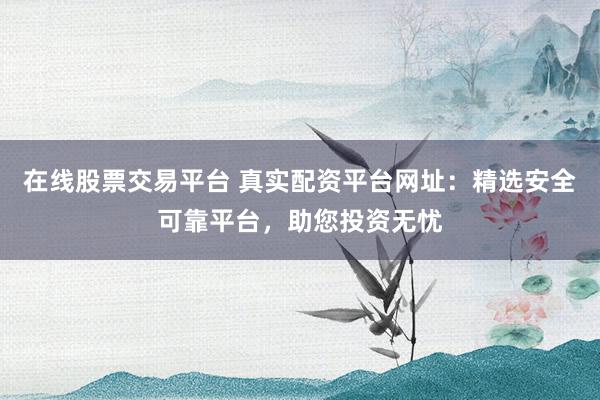 在线股票交易平台 真实配资平台网址：精选安全可靠平台，助您投资无忧