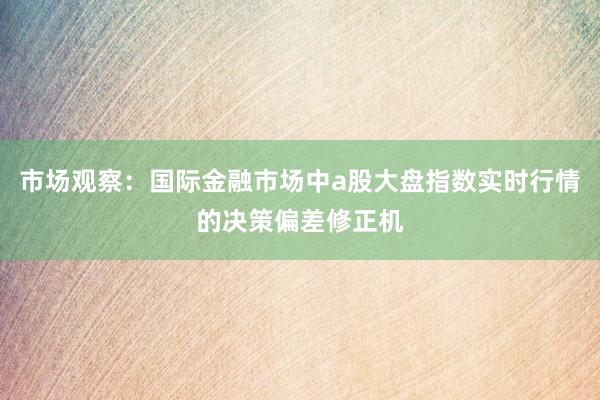 市场观察：国际金融市场中a股大盘指数实时行情的决策偏差修正机