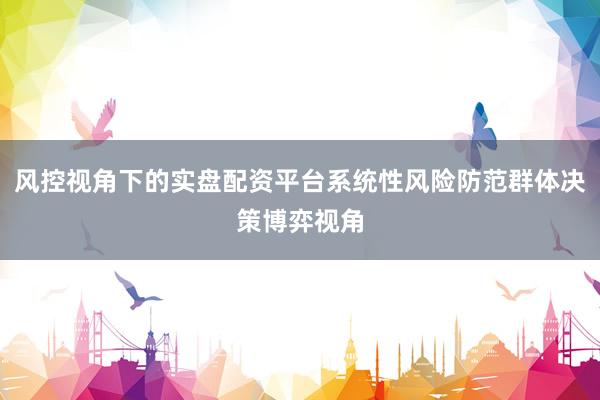 风控视角下的实盘配资平台系统性风险防范群体决策博弈视角