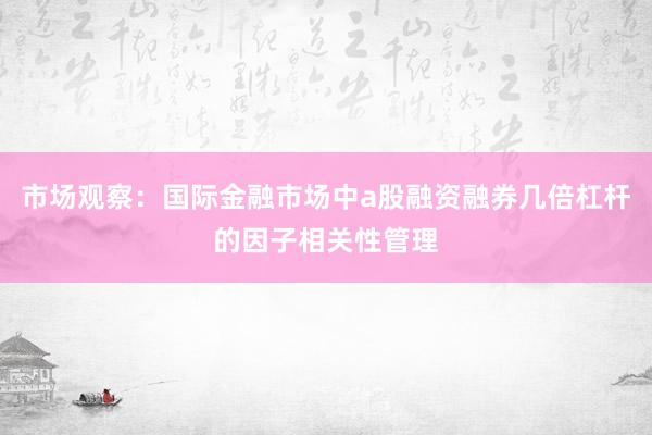 市场观察：国际金融市场中a股融资融券几倍杠杆的因子相关性管理