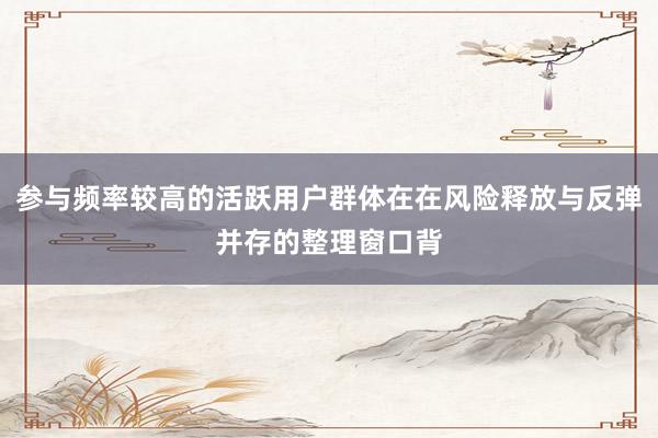 参与频率较高的活跃用户群体在在风险释放与反弹并存的整理窗口背