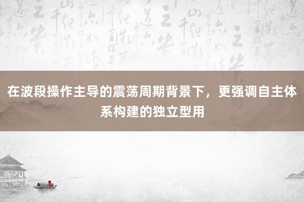 在波段操作主导的震荡周期背景下，更强调自主体系构建的独立型用