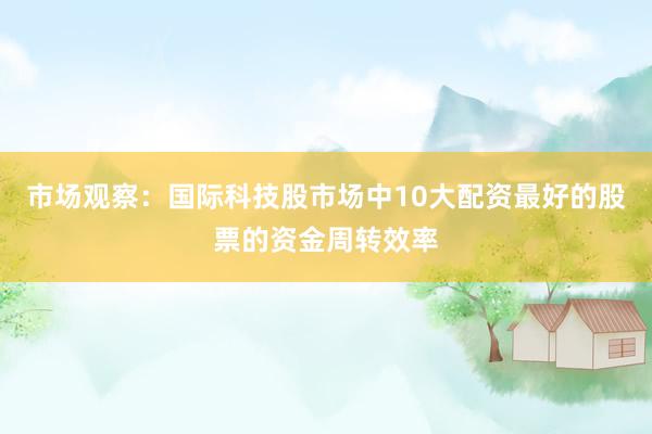 市场观察：国际科技股市场中10大配资最好的股票的资金周转效率