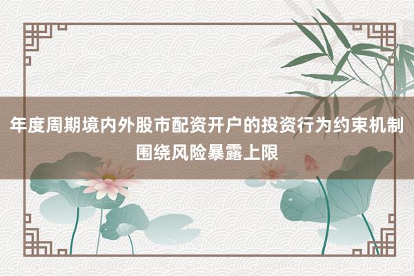 年度周期境内外股市配资开户的投资行为约束机制围绕风险暴露上限