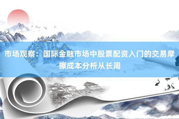市场观察：国际金融市场中股票配资入门的交易摩擦成本分析从长周