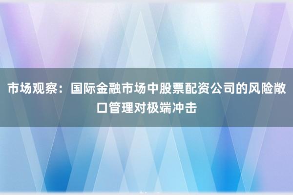 市场观察：国际金融市场中股票配资公司的风险敞口管理对极端冲击