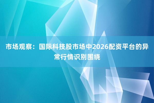 市场观察：国际科技股市场中2026配资平台的异常行情识别围绕