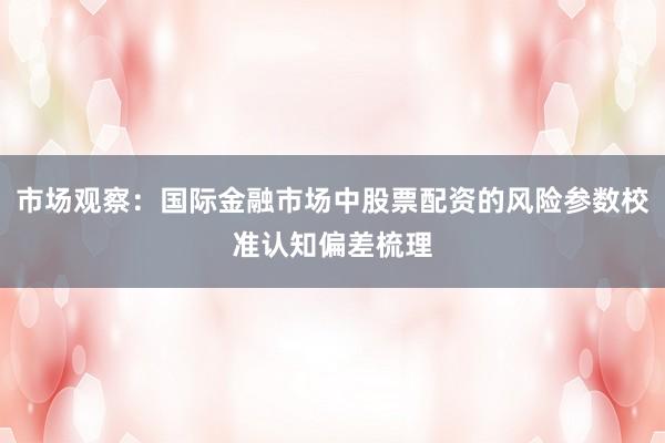市场观察：国际金融市场中股票配资的风险参数校准认知偏差梳理