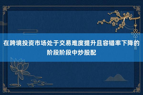 在跨境投资市场处于交易难度提升且容错率下降的阶段阶段中炒股配