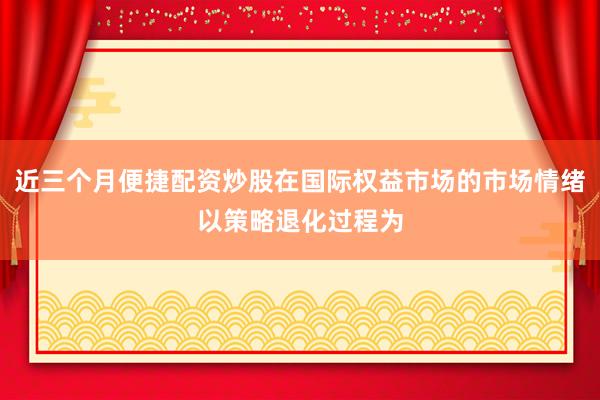 近三个月便捷配资炒股在国际权益市场的市场情绪以策略退化过程为
