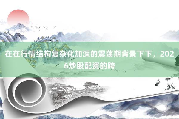 在在行情结构复杂化加深的震荡期背景下下，2026炒股配资的跨
