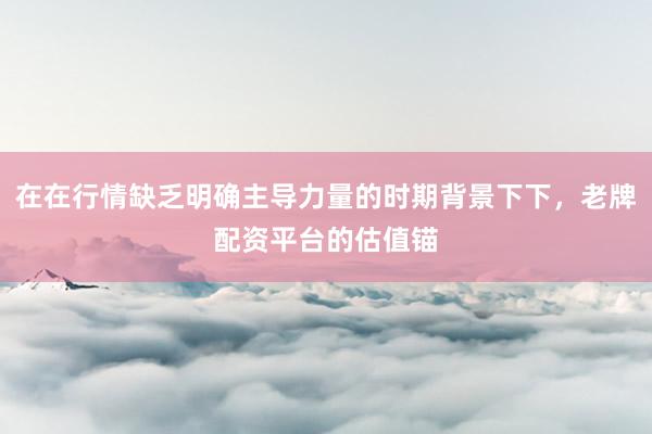 在在行情缺乏明确主导力量的时期背景下下，老牌配资平台的估值锚