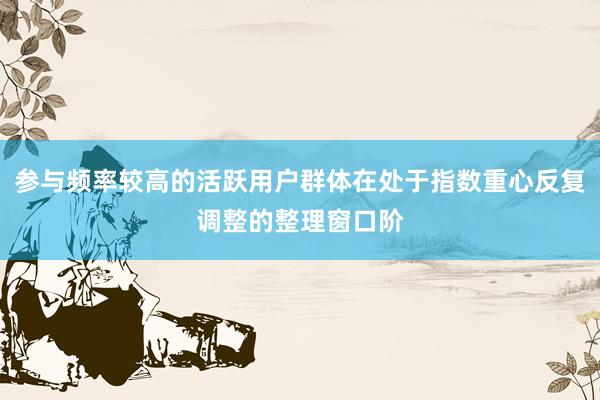 参与频率较高的活跃用户群体在处于指数重心反复调整的整理窗口阶