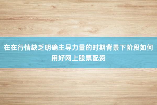 在在行情缺乏明确主导力量的时期背景下阶段如何用好网上股票配资
