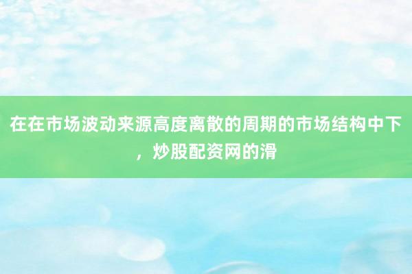 在在市场波动来源高度离散的周期的市场结构中下，炒股配资网的滑