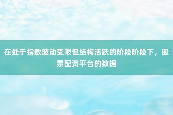 在处于指数波动受限但结构活跃的阶段阶段下，股票配资平台的数据