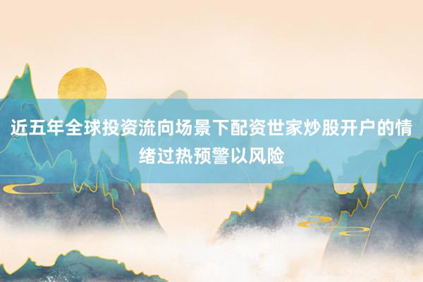 近五年全球投资流向场景下配资世家炒股开户的情绪过热预警以风险