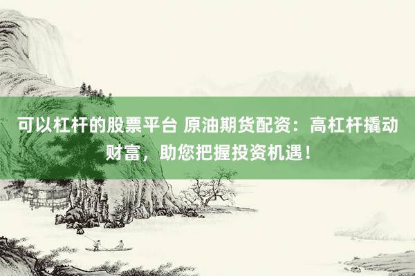 可以杠杆的股票平台 原油期货配资：高杠杆撬动财富，助您把握投资机遇！