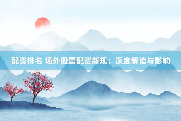 配资排名 场外股票配资新规：深度解读与影响