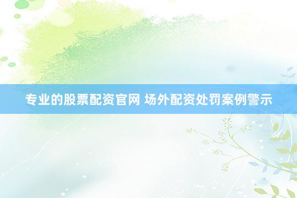 专业的股票配资官网 场外配资处罚案例警示