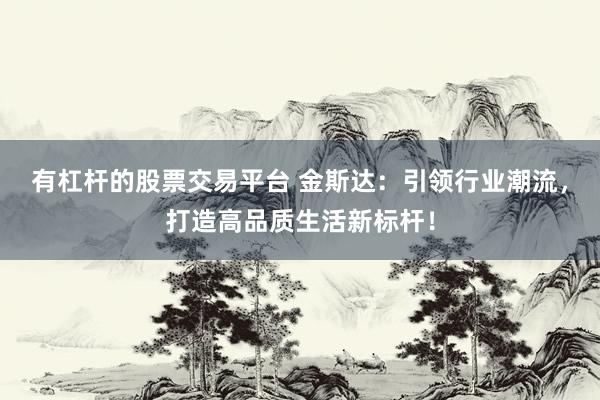 有杠杆的股票交易平台 金斯达：引领行业潮流，打造高品质生活新标杆！