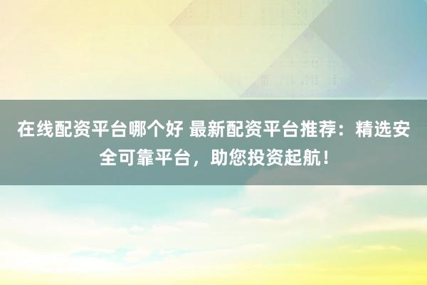 在线配资平台哪个好 最新配资平台推荐：精选安全可靠平台，助您投资起航！