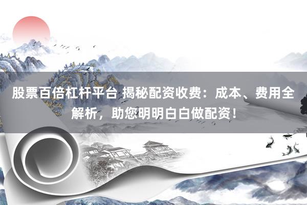 股票百倍杠杆平台 揭秘配资收费：成本、费用全解析，助您明明白白做配资！