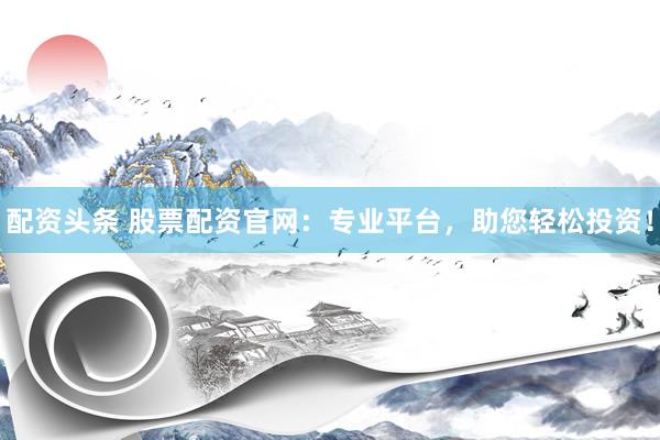 配资头条 股票配资官网：专业平台，助您轻松投资！