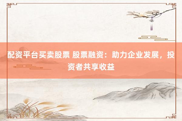 配资平台买卖股票 股票融资：助力企业发展，投资者共享收益