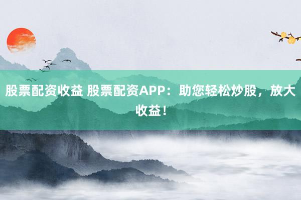 股票配资收益 股票配资APP：助您轻松炒股，放大收益！