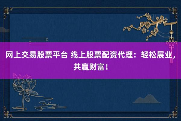 网上交易股票平台 线上股票配资代理：轻松展业，共赢财富！