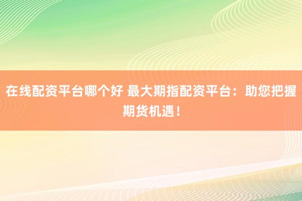 在线配资平台哪个好 最大期指配资平台：助您把握期货机遇！