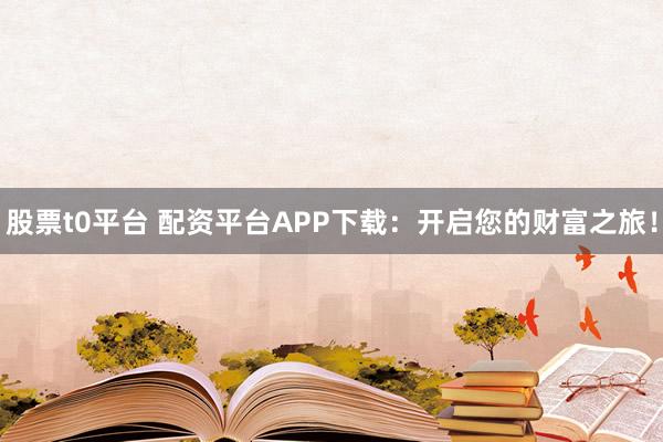 股票t0平台 配资平台APP下载：开启您的财富之旅！