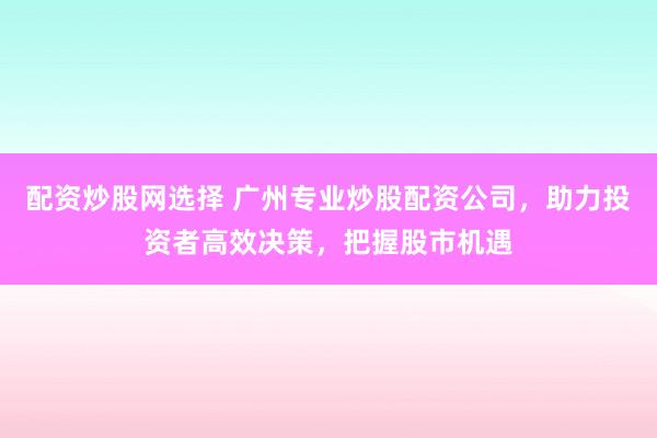 配资炒股网选择 广州专业炒股配资公司，助力投资者高效决策，把握股市机遇