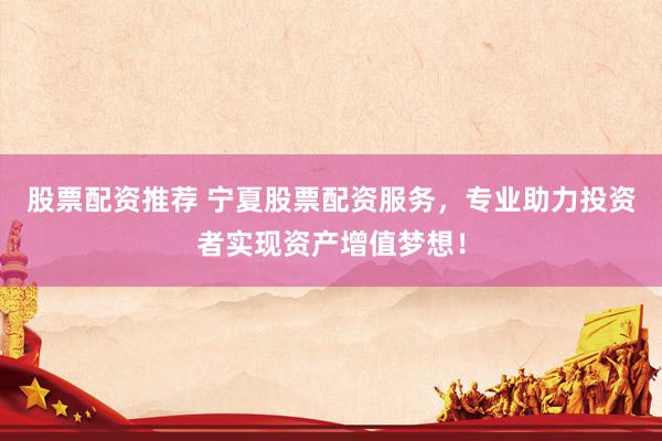 股票配资推荐 宁夏股票配资服务，专业助力投资者实现资产增值梦想！
