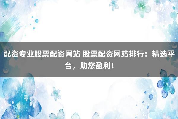 配资专业股票配资网站 股票配资网站排行：精选平台，助您盈利！