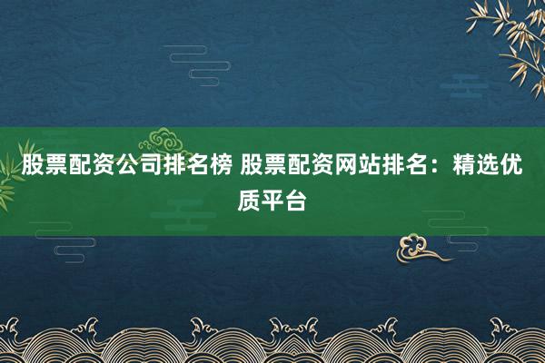 股票配资公司排名榜 股票配资网站排名：精选优质平台