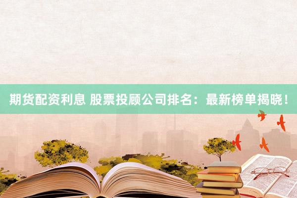 期货配资利息 股票投顾公司排名：最新榜单揭晓！