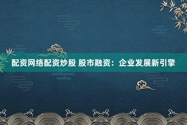 配资网络配资炒股 股市融资：企业发展新引擎