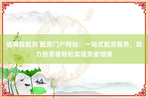 值得投配资 配资门户网站：一站式配资服务，助力投资者轻松实现资金增值