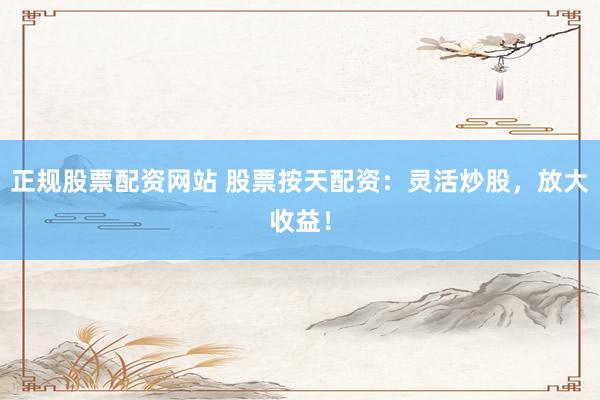 正规股票配资网站 股票按天配资：灵活炒股，放大收益！