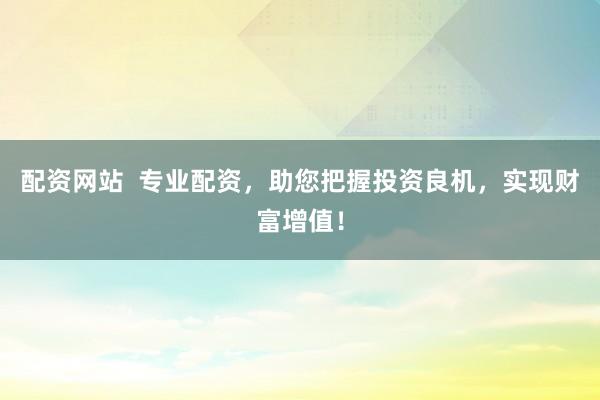 配资网站  专业配资，助您把握投资良机，实现财富增值！