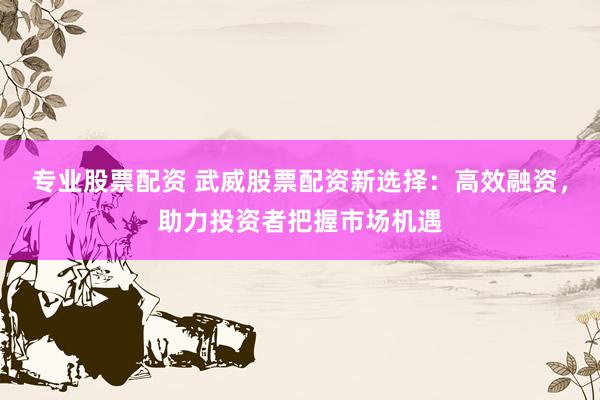 专业股票配资 武威股票配资新选择：高效融资，助力投资者把握市场机遇