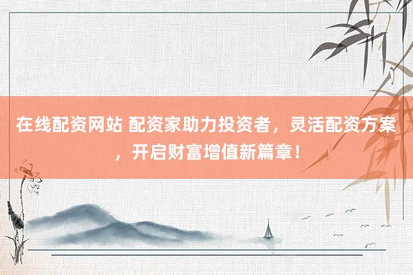在线配资网站 配资家助力投资者，灵活配资方案，开启财富增值新篇章！