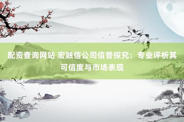 配资查询网站 宏融信公司信誉探究：专业评析其可信度与市场表现